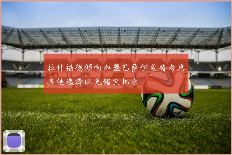 拉什福德倾向加盟巴萨但或将考虑其他选择以免错失机会