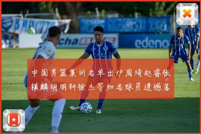 中国男篮集训名单出炉周琦赵睿张镇麟胡明轩徐杰等知名球员遗憾落选