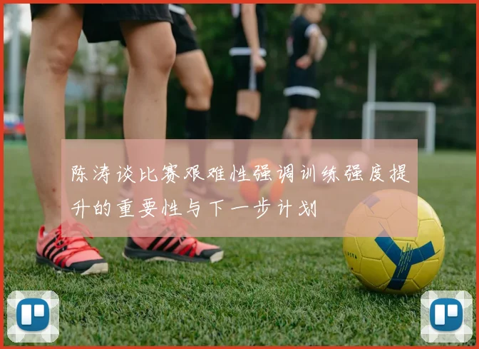 陈涛谈比赛艰难性强调训练强度提升的重要性与下一步计划