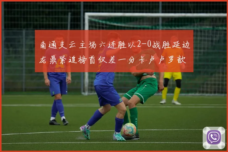 南通支云主场六连胜以2-0战胜延边龙鼎紧追榜首仅差一分卡卢卢罗歆破门助力