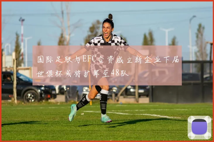 国际足联与EFC合资成立新企业下届世俱杯或将扩军至48队