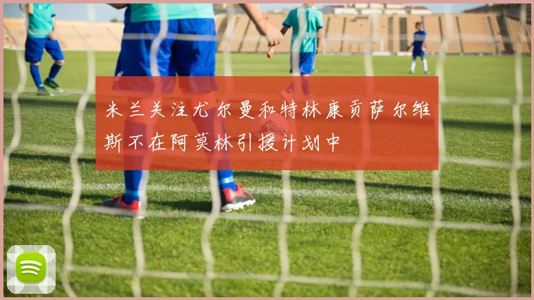 米兰关注尤尔曼和特林康贡萨尔维斯不在阿莫林引援计划中