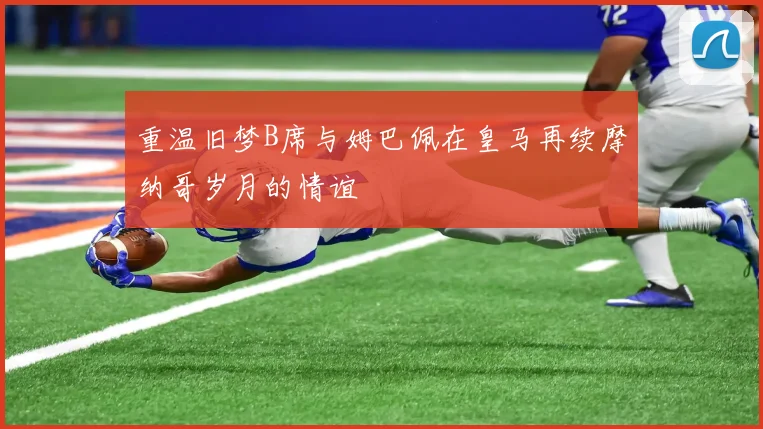重温旧梦B席与姆巴佩在皇马再续摩纳哥岁月的情谊