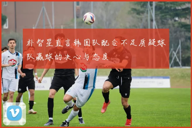 朴智星直言韩国队配合不足质疑球队赢球的决心与态度