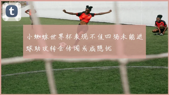 小蜘蛛世界杯表现不佳四场未能进球助攻转会传闻或成隐忧