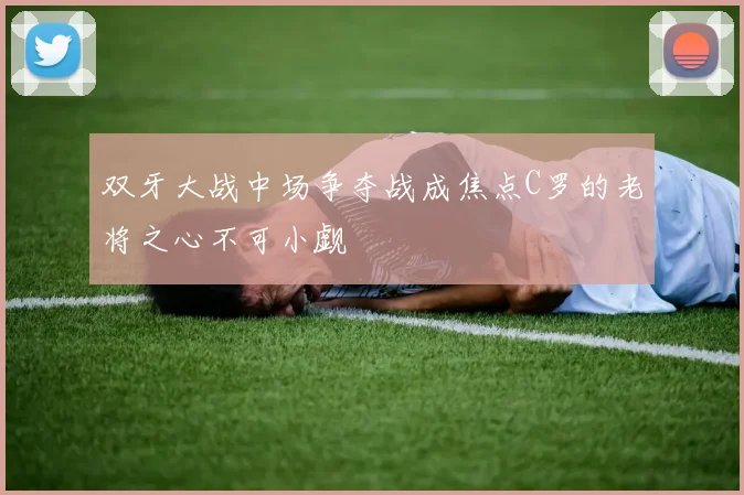 双牙大战中场争夺战成焦点C罗的老将之心不可小觑